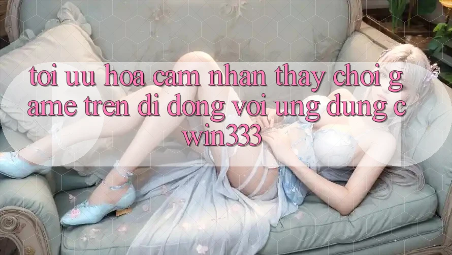 Tối Ưu Hóa Cảm nhận thấy Chơi Game Trên Di Động Với Ứng Dụng cwin333 Tối Ưu Hóa Cảm nhận thấy Chơi Game Trên Di Động Với Ứng Dụng cwin333