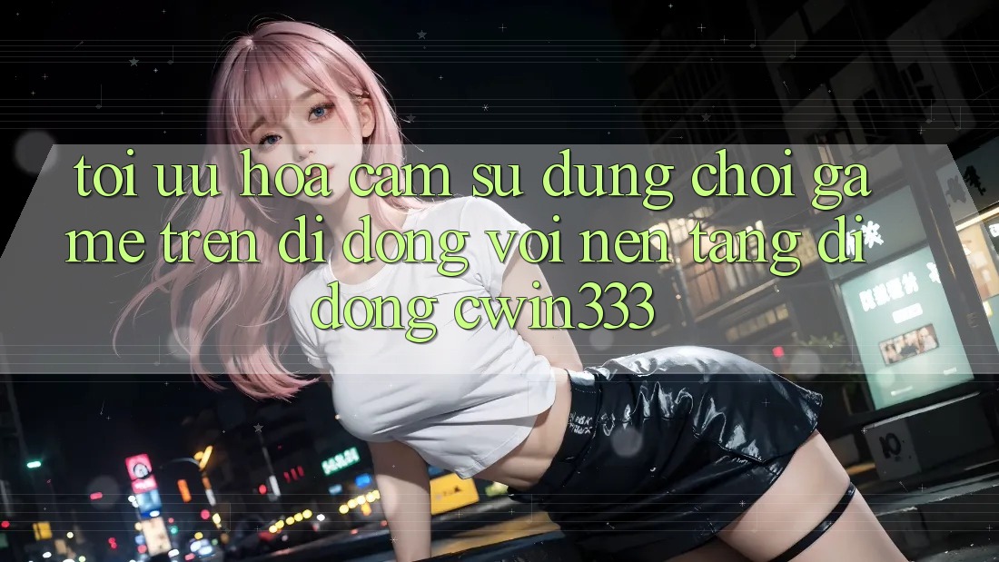 Tối Ưu Hóa Cảm sử dụng Chơi Game Trên Di Động Với Nền tảng di động cwin333 Tối Ưu Hóa Cảm sử dụng Chơi Game Trên Di Động Với Nền tảng di động cwin333