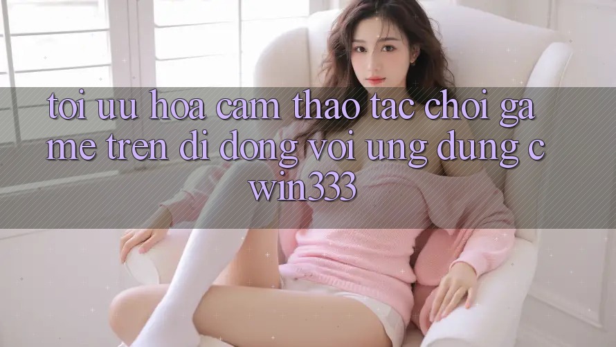 Tối Ưu Hóa Cảm thao tác Chơi Game Trên Di Động Với Ứng Dụng cwin333 Tối Ưu Hóa Cảm thao tác Chơi Game Trên Di Động Với Ứng Dụng cwin333