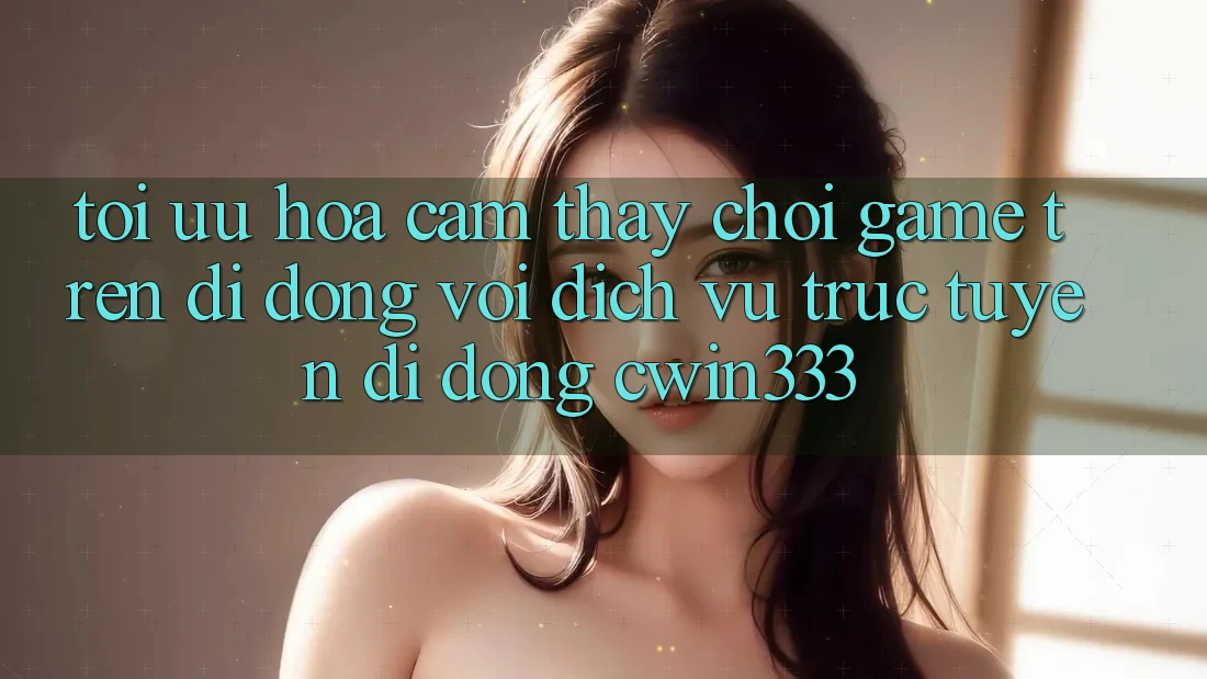 Tối Ưu Hóa Cảm thấy Chơi Game Trên Di Động Với Dịch vụ trực tuyến di động cwin333 Tối Ưu Hóa Cảm thấy Chơi Game Trên Di Động Với Dịch vụ trực tuyến di động cwin333