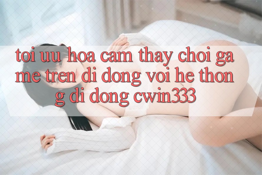 Tối Ưu Hóa Cảm thấy Chơi Game Trên Di Động Với Hệ thống di động cwin333 Tối Ưu Hóa Cảm thấy Chơi Game Trên Di Động Với Hệ thống di động cwin333