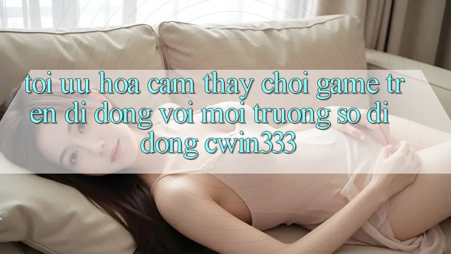 Tối Ưu Hóa Cảm thấy Chơi Game Trên Di Động Với Môi trường số di động cwin333 Tối Ưu Hóa Cảm thấy Chơi Game Trên Di Động Với Môi trường số di động cwin333