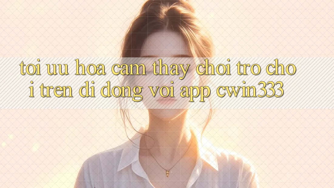 Tối Ưu Hóa Cảm thấy Chơi Trò chơi Trên Di Động Với App cwin333 Tối Ưu Hóa Cảm thấy Chơi Trò chơi Trên Di Động Với App cwin333