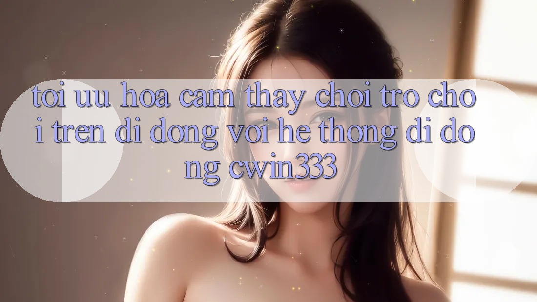 Tối Ưu Hóa Cảm thấy Chơi Trò chơi Trên Di Động Với Hệ thống di động cwin333 Tối Ưu Hóa Cảm thấy Chơi Trò chơi Trên Di Động Với Hệ thống di động cwin333