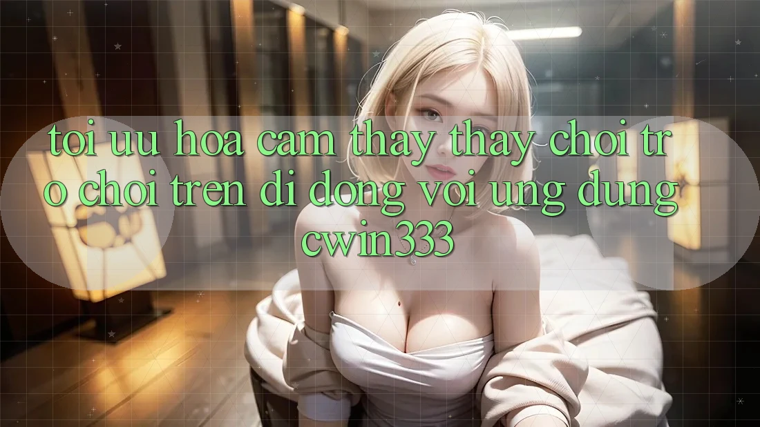 Tối Ưu Hóa Cảm thấy thấy Chơi Trò chơi Trên Di Động Với Ứng Dụng cwin333 Tối Ưu Hóa Cảm thấy thấy Chơi Trò chơi Trên Di Động Với Ứng Dụng cwin333