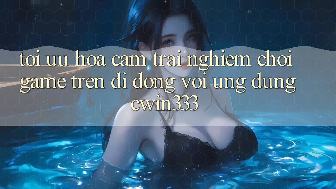 Tối Ưu Hóa Cảm trải nghiệm Chơi Game Trên Di Động Với Ứng Dụng cwin333 Tối Ưu Hóa Cảm trải nghiệm Chơi Game Trên Di Động Với Ứng Dụng cwin333