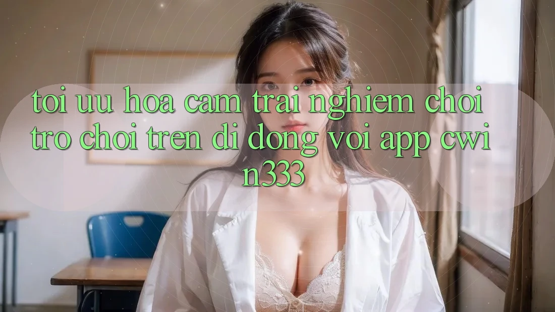 Tối Ưu Hóa Cảm trải nghiệm Chơi Trò chơi Trên Di Động Với App cwin333 Tối Ưu Hóa Cảm trải nghiệm Chơi Trò chơi Trên Di Động Với App cwin333