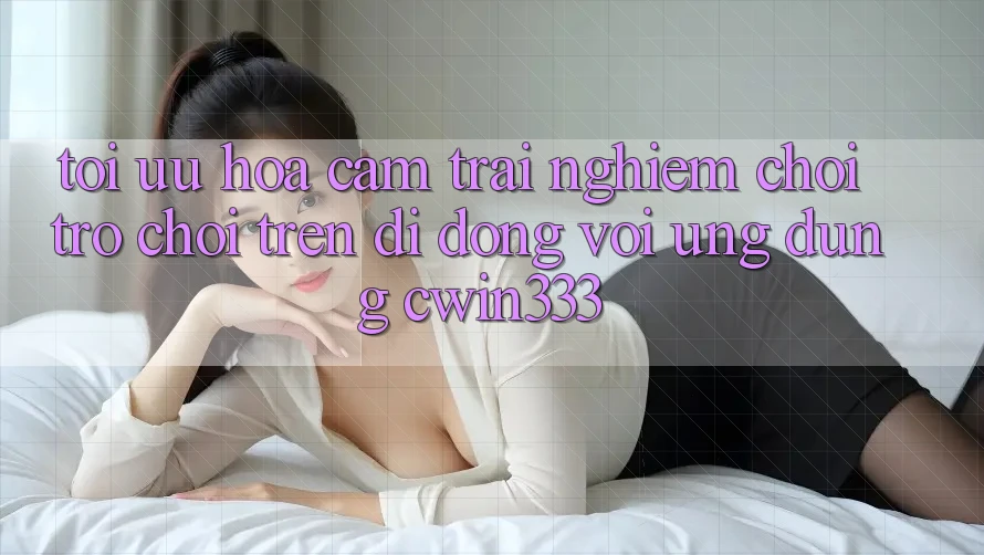 Tối Ưu Hóa Cảm trải nghiệm Chơi Trò chơi Trên Di Động Với Ứng Dụng cwin333 Tối Ưu Hóa Cảm trải nghiệm Chơi Trò chơi Trên Di Động Với Ứng Dụng cwin333
