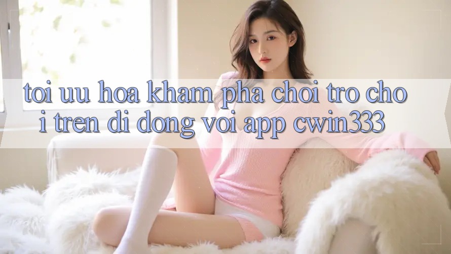 Tối Ưu Hóa Khám phá Chơi Trò chơi Trên Di Động Với App cwin333 Tối Ưu Hóa Khám phá Chơi Trò chơi Trên Di Động Với App cwin333