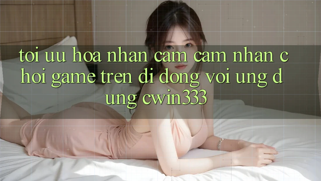 Tối Ưu Hóa Nhận cảm cảm nhận Chơi Game Trên Di Động Với Ứng Dụng cwin333 Tối Ưu Hóa Nhận cảm cảm nhận Chơi Game Trên Di Động Với Ứng Dụng cwin333