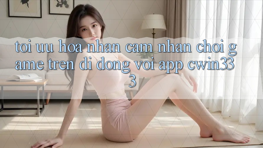 Tối Ưu Hóa Nhận cảm nhận Chơi Game Trên Di Động Với App cwin333 Tối Ưu Hóa Nhận cảm nhận Chơi Game Trên Di Động Với App cwin333
