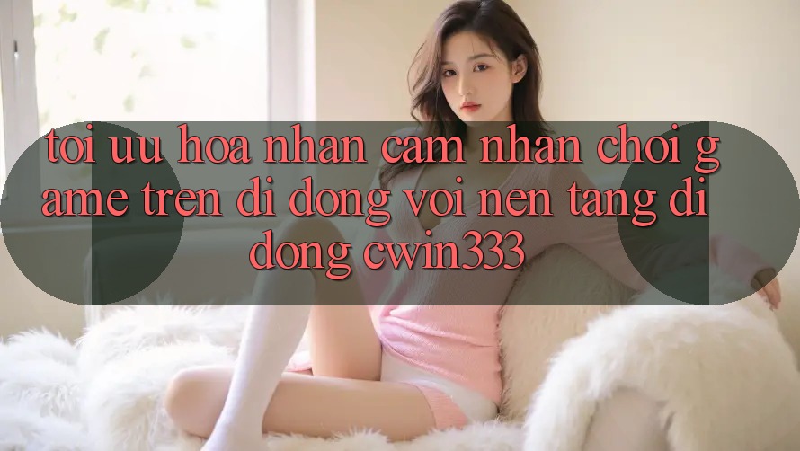 Tối Ưu Hóa Nhận cảm nhận Chơi Game Trên Di Động Với Nền tảng di động cwin333 Tối Ưu Hóa Nhận cảm nhận Chơi Game Trên Di Động Với Nền tảng di động cwin333