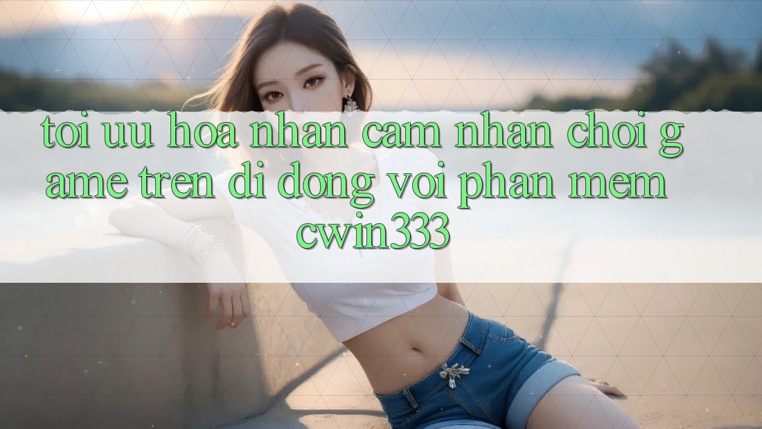 Tối Ưu Hóa Nhận cảm nhận Chơi Game Trên Di Động Với Phần mềm cwin333 Tối Ưu Hóa Nhận cảm nhận Chơi Game Trên Di Động Với Phần mềm cwin333