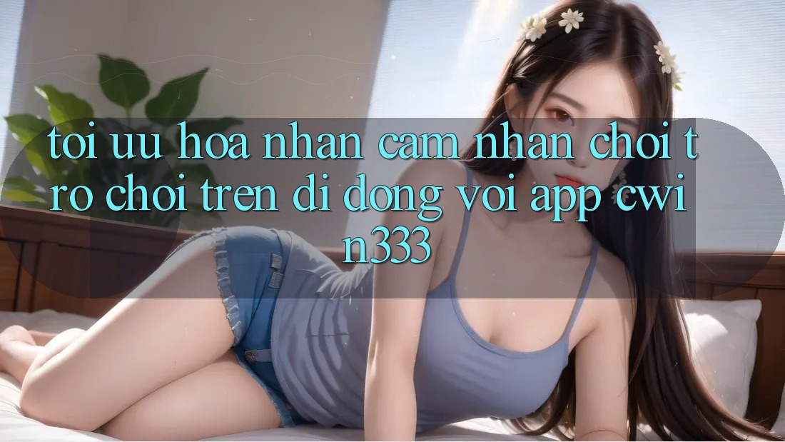Tối Ưu Hóa Nhận cảm nhận Chơi Trò chơi Trên Di Động Với App cwin333 Tối Ưu Hóa Nhận cảm nhận Chơi Trò chơi Trên Di Động Với App cwin333