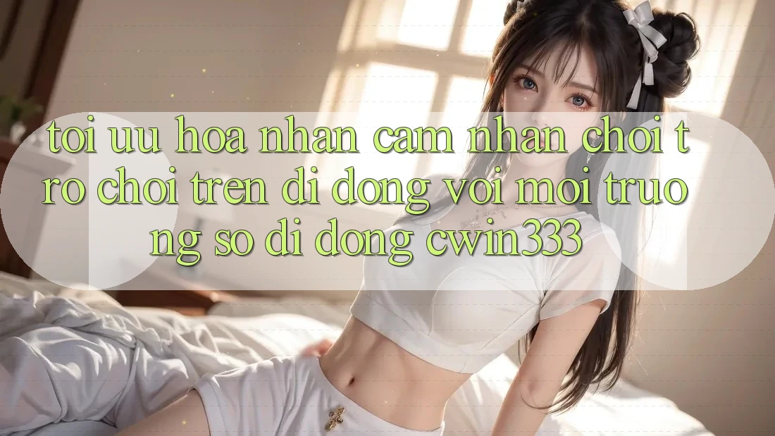 Tối Ưu Hóa Nhận cảm nhận Chơi Trò chơi Trên Di Động Với Môi trường số di động cwin333 Tối Ưu Hóa Nhận cảm nhận Chơi Trò chơi Trên Di Động Với Môi trường số di động cwin333