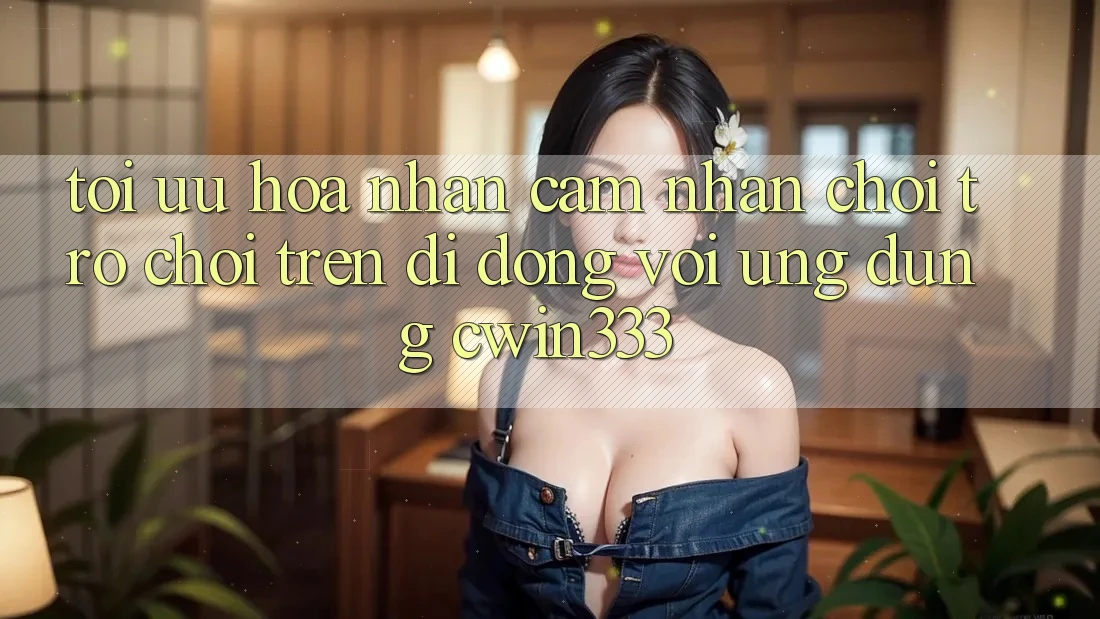 Tối Ưu Hóa Nhận cảm nhận Chơi Trò chơi Trên Di Động Với Ứng Dụng cwin333 Tối Ưu Hóa Nhận cảm nhận Chơi Trò chơi Trên Di Động Với Ứng Dụng cwin333