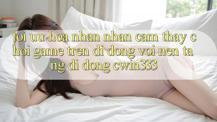 Tối Ưu Hóa Nhận nhận cảm thấy Chơi Game Trên Di Động Với Nền tảng di động cwin333 Tối Ưu Hóa Nhận nhận cảm thấy Chơi Game Trên Di Động Với Nền tảng di động cwin333