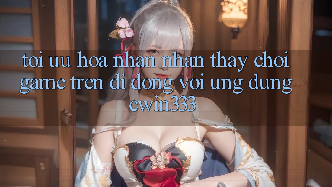 Tối Ưu Hóa Nhận nhận thấy Chơi Game Trên Di Động Với Ứng Dụng cwin333 Tối Ưu Hóa Nhận nhận thấy Chơi Game Trên Di Động Với Ứng Dụng cwin333