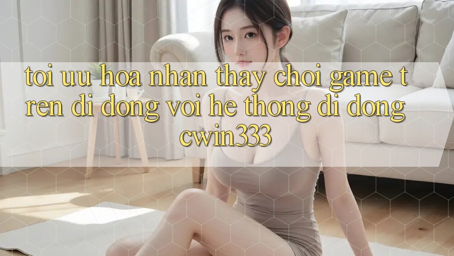 Tối Ưu Hóa Nhận thấy Chơi Game Trên Di Động Với Hệ thống di động cwin333 Tối Ưu Hóa Nhận thấy Chơi Game Trên Di Động Với Hệ thống di động cwin333
