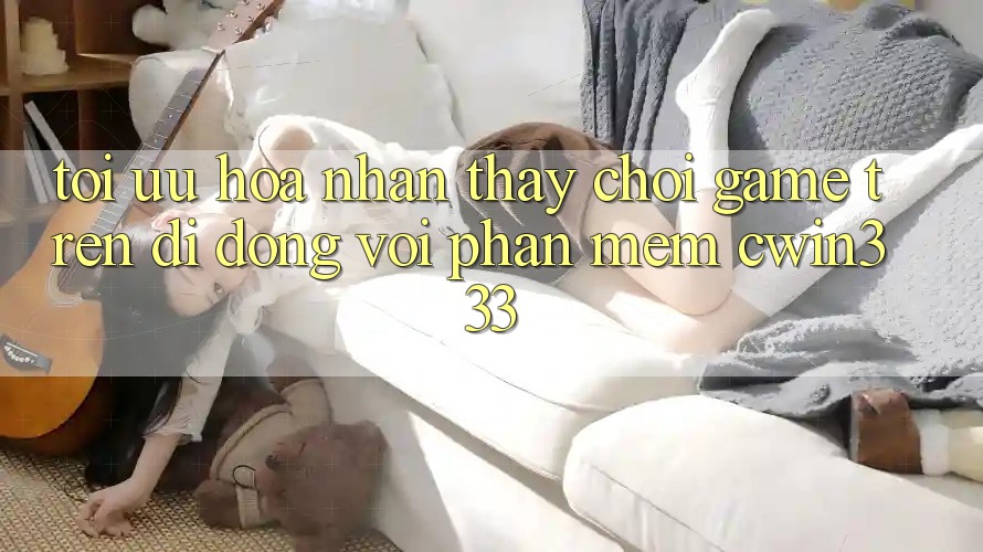 Tối Ưu Hóa Nhận thấy Chơi Game Trên Di Động Với Phần mềm cwin333 Tối Ưu Hóa Nhận thấy Chơi Game Trên Di Động Với Phần mềm cwin333