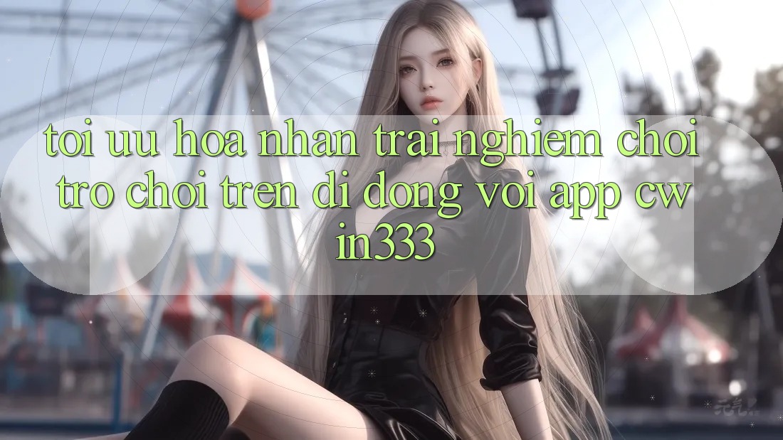 Tối Ưu Hóa Nhận trải nghiệm Chơi Trò chơi Trên Di Động Với App cwin333 Tối Ưu Hóa Nhận trải nghiệm Chơi Trò chơi Trên Di Động Với App cwin333