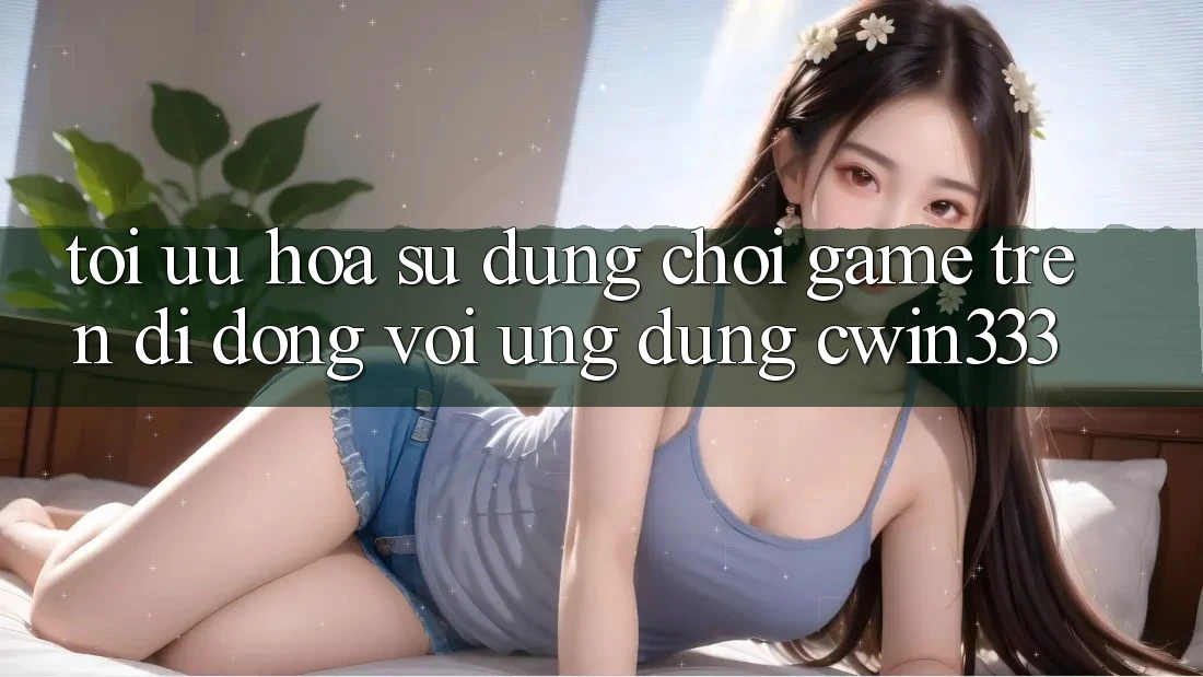 Tối Ưu Hóa Sử dụng Chơi Game Trên Di Động Với Ứng Dụng cwin333 Tối Ưu Hóa Sử dụng Chơi Game Trên Di Động Với Ứng Dụng cwin333