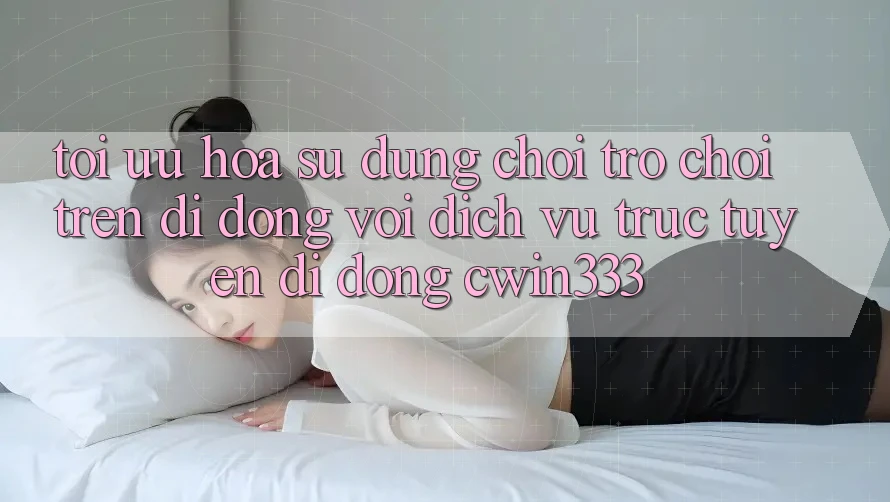 Tối Ưu Hóa Sử dụng Chơi Trò chơi Trên Di Động Với Dịch vụ trực tuyến di động cwin333 Tối Ưu Hóa Sử dụng Chơi Trò chơi Trên Di Động Với Dịch vụ trực tuyến di động cwin333