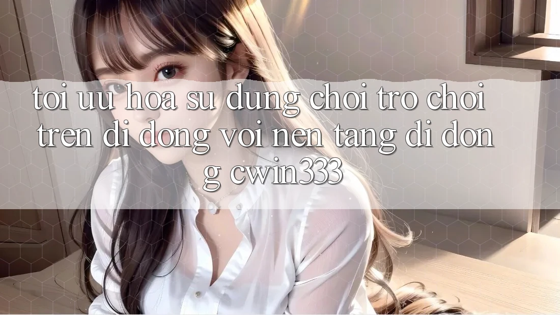 Tối Ưu Hóa Sử dụng Chơi Trò chơi Trên Di Động Với Nền tảng di động cwin333 Tối Ưu Hóa Sử dụng Chơi Trò chơi Trên Di Động Với Nền tảng di động cwin333