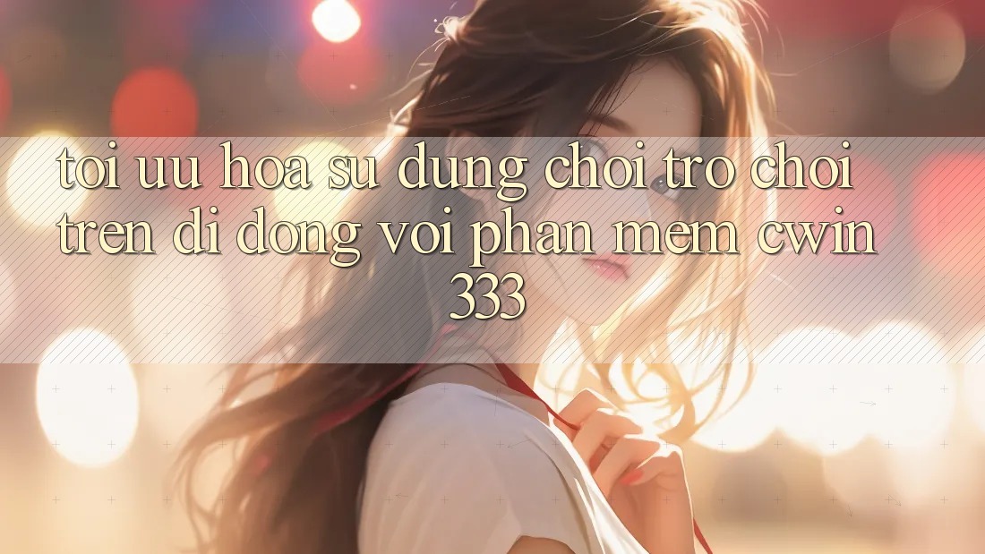 Tối Ưu Hóa Sử dụng Chơi Trò chơi Trên Di Động Với Phần mềm cwin333 Tối Ưu Hóa Sử dụng Chơi Trò chơi Trên Di Động Với Phần mềm cwin333
