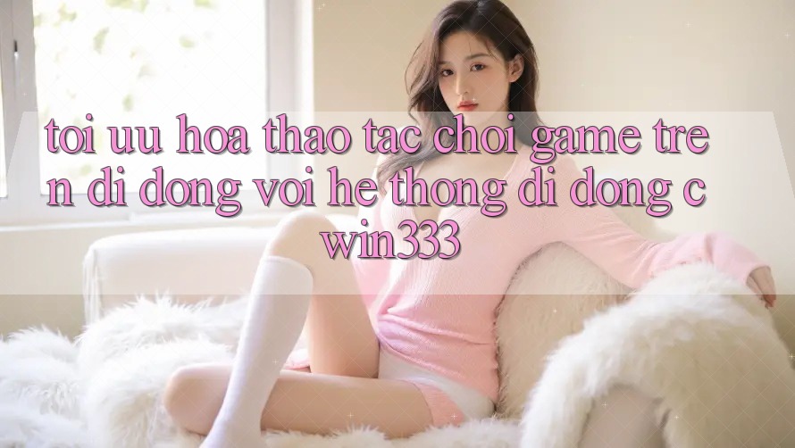 Tối Ưu Hóa Thao tác Chơi Game Trên Di Động Với Hệ thống di động cwin333 Tối Ưu Hóa Thao tác Chơi Game Trên Di Động Với Hệ thống di động cwin333
