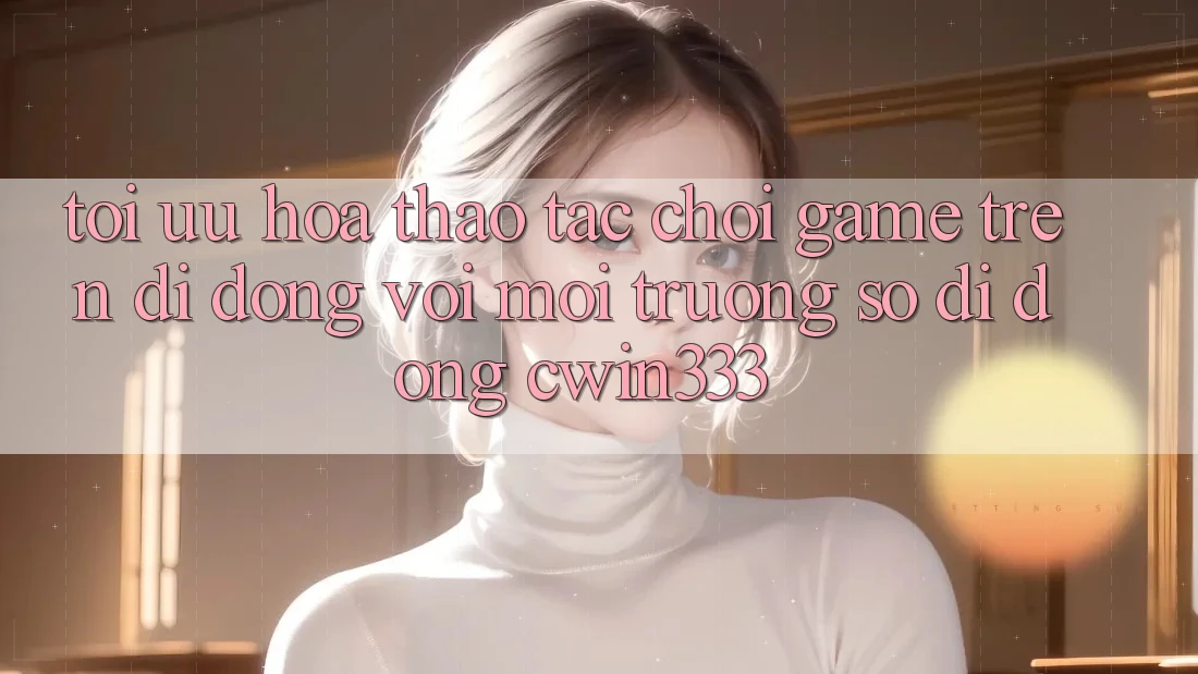 Tối Ưu Hóa Thao tác Chơi Game Trên Di Động Với Môi trường số di động cwin333 Tối Ưu Hóa Thao tác Chơi Game Trên Di Động Với Môi trường số di động cwin333