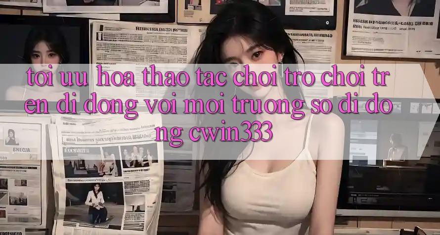 Tối Ưu Hóa Thao tác Chơi Trò chơi Trên Di Động Với Môi trường số di động cwin333 Tối Ưu Hóa Thao tác Chơi Trò chơi Trên Di Động Với Môi trường số di động cwin333