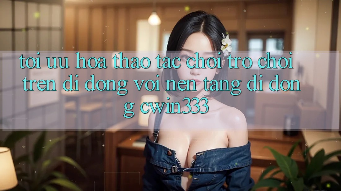 Tối Ưu Hóa Thao tác Chơi Trò chơi Trên Di Động Với Nền tảng di động cwin333