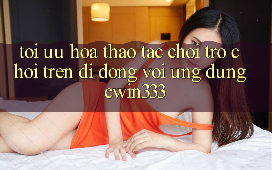 Tối Ưu Hóa Thao tác Chơi Trò chơi Trên Di Động Với Ứng Dụng cwin333 Tối Ưu Hóa Thao tác Chơi Trò chơi Trên Di Động Với Ứng Dụng cwin333