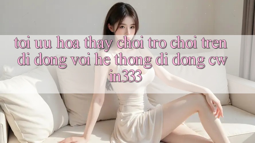 Tối Ưu Hóa Thấy Chơi Trò chơi Trên Di Động Với Hệ thống di động cwin333 Tối Ưu Hóa Thấy Chơi Trò chơi Trên Di Động Với Hệ thống di động cwin333