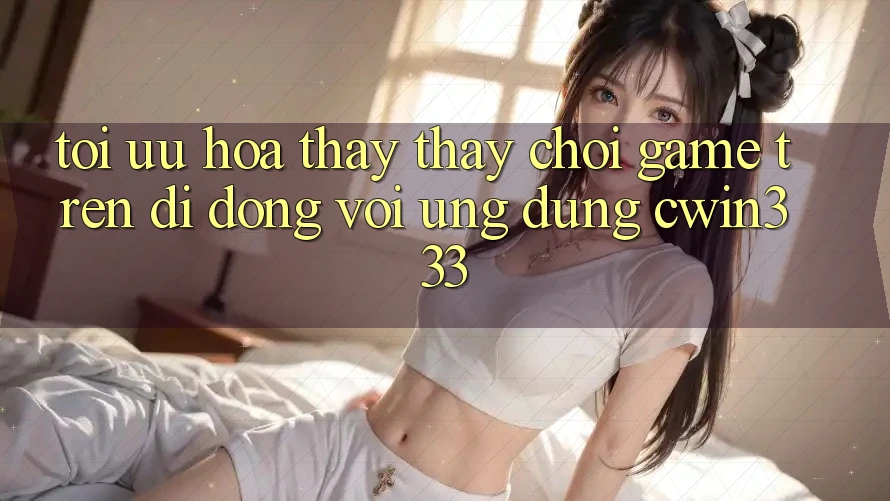 Tối Ưu Hóa Thấy thấy Chơi Game Trên Di Động Với Ứng Dụng cwin333 Tối Ưu Hóa Thấy thấy Chơi Game Trên Di Động Với Ứng Dụng cwin333