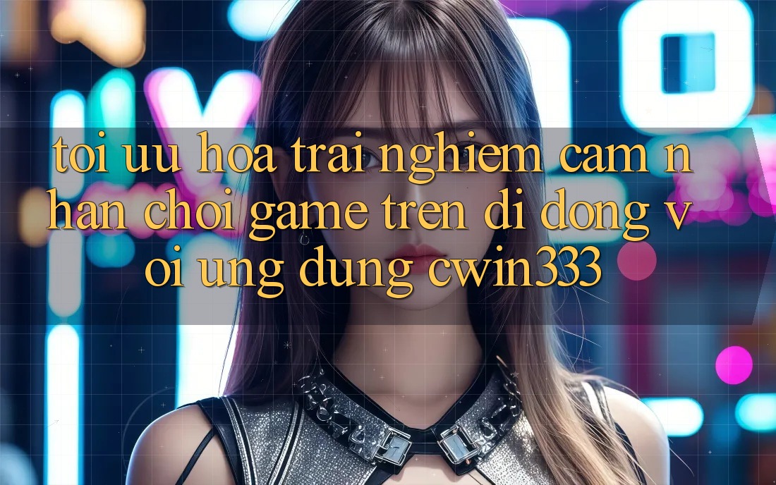Tối Ưu Hóa Trải nghiệm cảm nhận Chơi Game Trên Di Động Với Ứng Dụng cwin333 Tối Ưu Hóa Trải nghiệm cảm nhận Chơi Game Trên Di Động Với Ứng Dụng cwin333