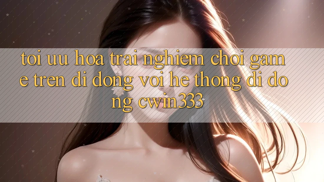 Tối Ưu Hóa Trải Nghiệm Chơi Game Trên Di Động Với Hệ thống di động cwin333 Tối Ưu Hóa Trải Nghiệm Chơi Game Trên Di Động Với Hệ thống di động cwin333