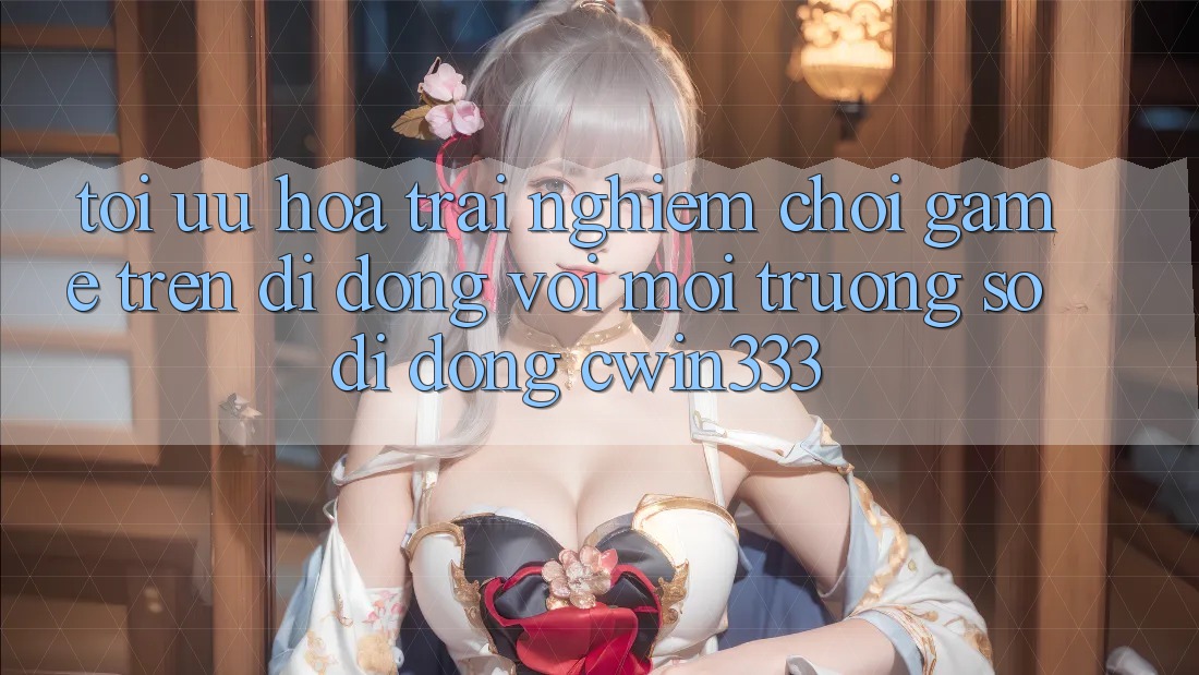 Tối Ưu Hóa Trải Nghiệm Chơi Game Trên Di Động Với Môi trường số di động cwin333 Tối Ưu Hóa Trải Nghiệm Chơi Game Trên Di Động Với Môi trường số di động cwin333