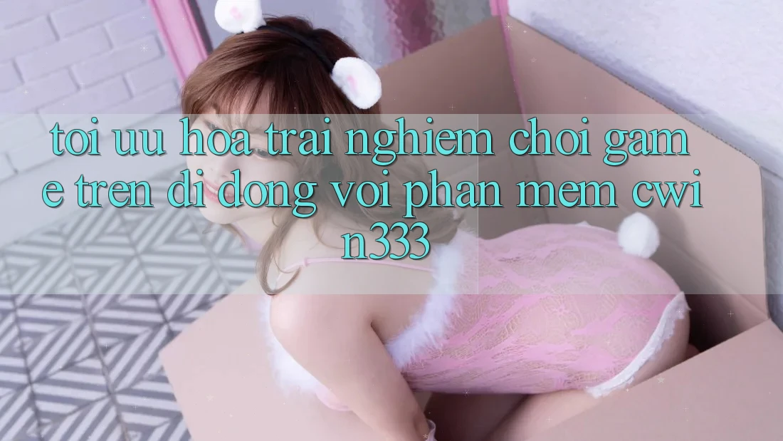 Tối Ưu Hóa Trải Nghiệm Chơi Game Trên Di Động Với Phần mềm cwin333 Tối Ưu Hóa Trải Nghiệm Chơi Game Trên Di Động Với Phần mềm cwin333