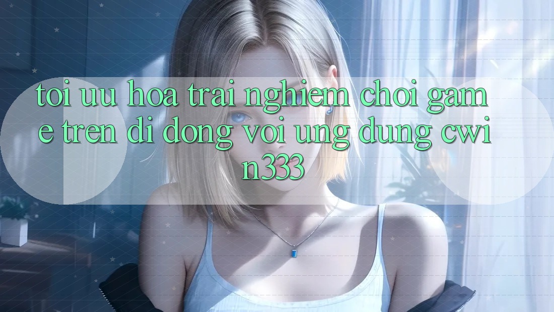 Tối Ưu Hóa Trải Nghiệm Chơi Game Trên Di Động Với Ứng Dụng cwin333 Tối Ưu Hóa Trải Nghiệm Chơi Game Trên Di Động Với Ứng Dụng cwin333
