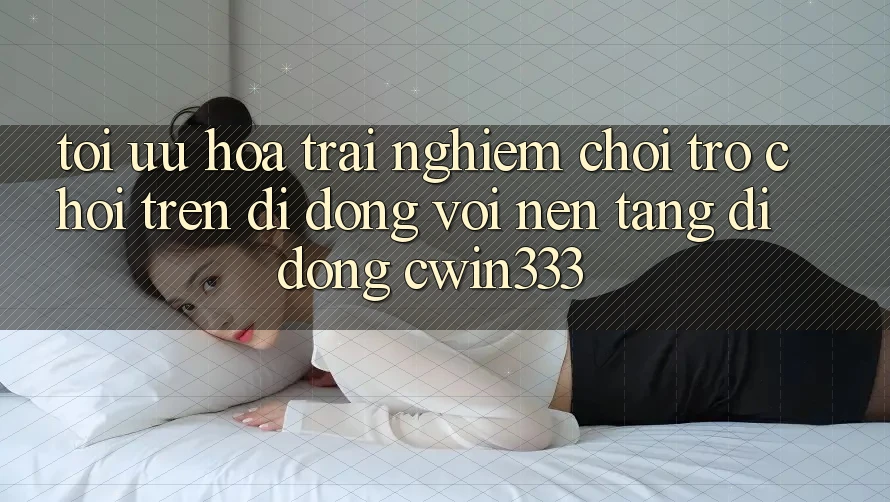 Tối Ưu Hóa Trải Nghiệm Chơi Trò chơi Trên Di Động Với Nền tảng di động cwin333