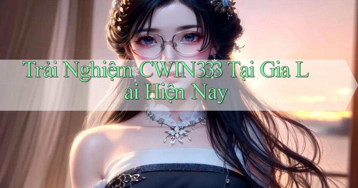 trải nghiệm cwin333 tại Gia Lai hiện nay