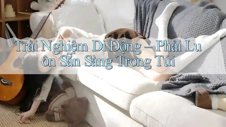 Trải Nghiệm Di Động – Phải Luôn Sẵn Sàng Trong Túi Trải Nghiệm Di Động – Phải Luôn Sẵn Sàng Trong Túi