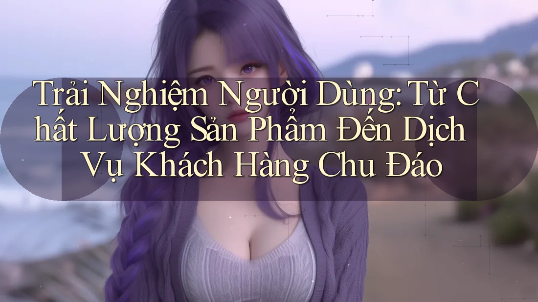 Trải Nghiệm Người Dùng: Từ Chất Lượng Sản Phẩm Đến Dịch Vụ Khách Hàng Chu Đáo Trải Nghiệm Người Dùng: Từ Chất Lượng Sản Phẩm Đến Dịch Vụ Khách Hàng Chu Đáo