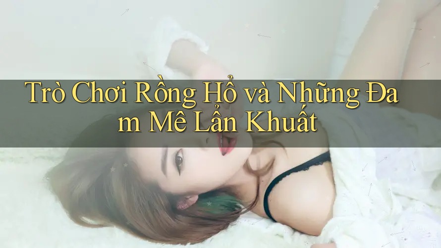 Trò Chơi Rồng Hổ và Những Đam Mê Lẩn Khuất Trò Chơi Rồng Hổ và Những Đam Mê Lẩn Khuất