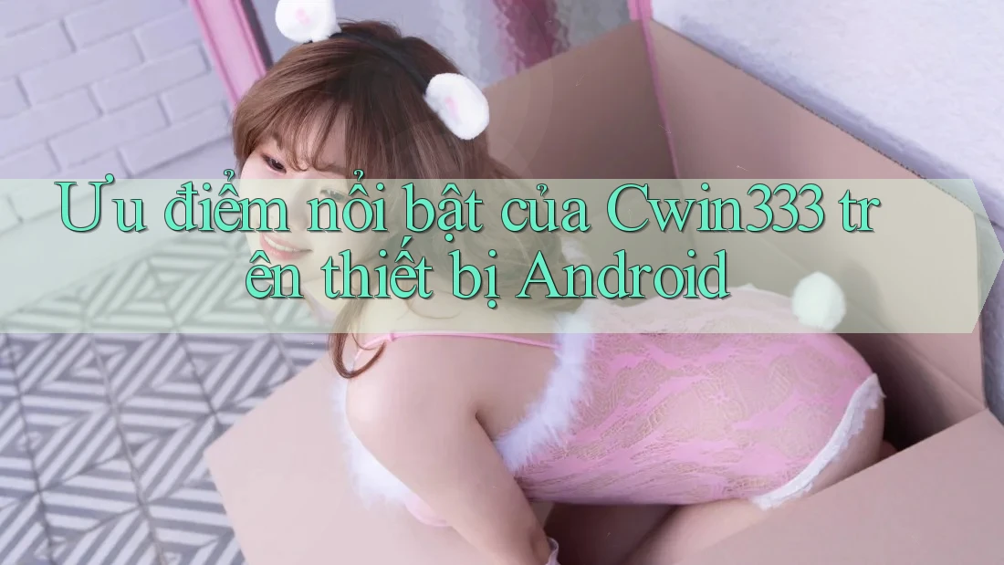 Ưu điểm nổi bật của Cwin333 trên thiết bị Android Ưu điểm nổi bật của Cwin333 trên thiết bị Android