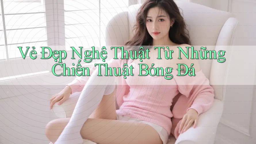 Vẻ Đẹp Nghệ Thuật Từ Những Chiến Thuật Bóng Đá