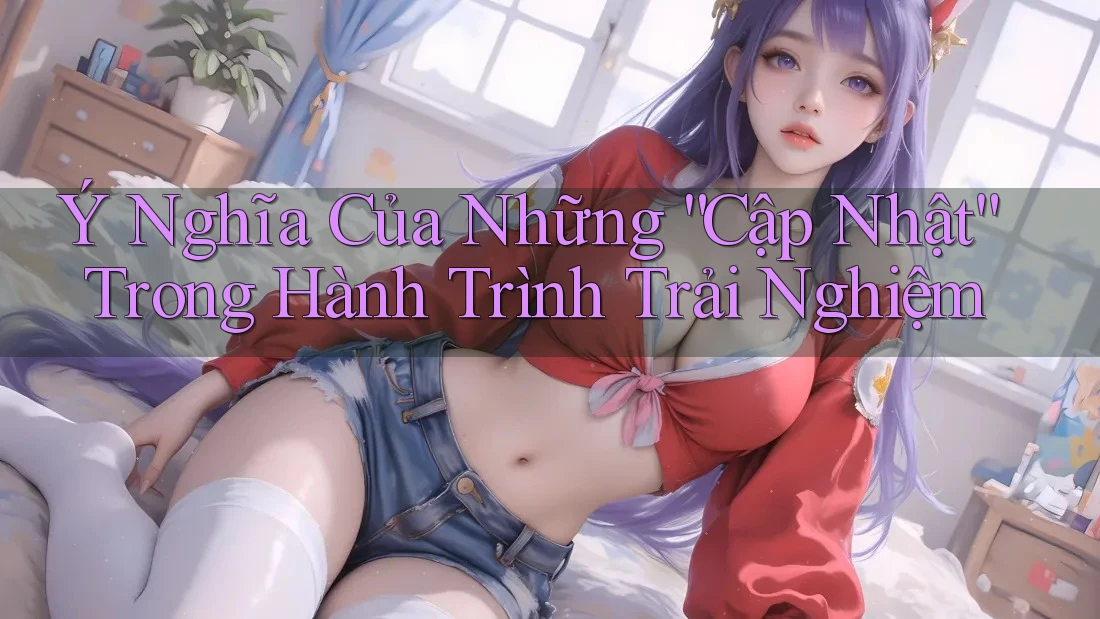 Ý Nghĩa Của Những “Cập Nhật” Trong Hành Trình Trải Nghiệm Ý Nghĩa Của Những “Cập Nhật” Trong Hành Trình Trải Nghiệm
