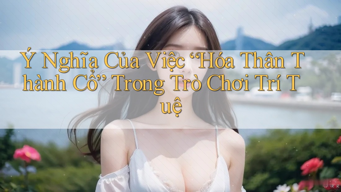 Ý Nghĩa Của Việc “Hóa Thân Thành Cổ” Trong Trò Chơi Trí Tuệ